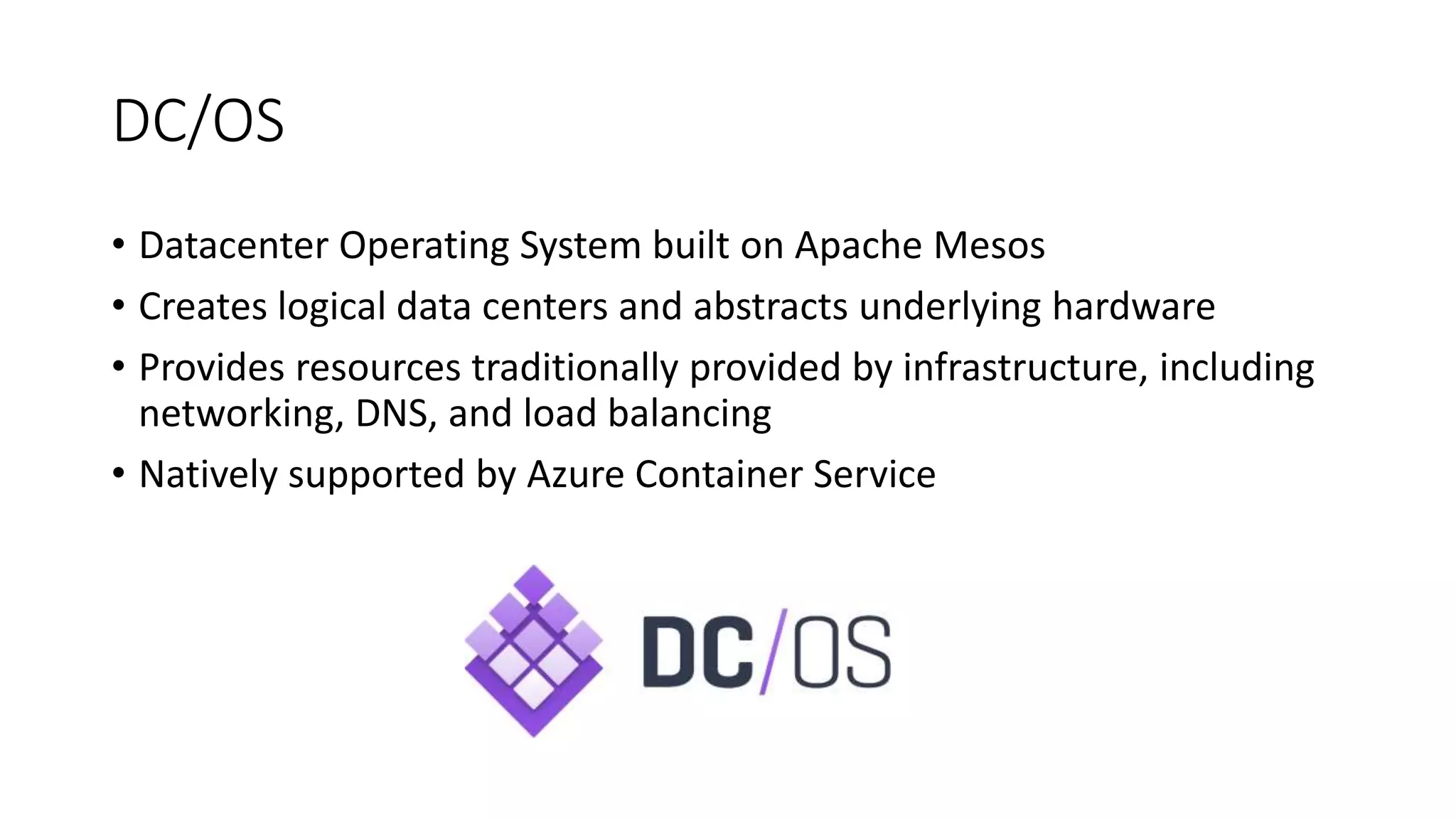 DC/OS
• Datacenter Operating System built on Apache Mesos
• Creates logical data centers and abstracts underlying hardware
• Provides resources traditionally provided by infrastructure, including
networking, DNS, and load balancing
• Natively supported by Azure Container Service
 