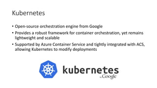 Kubernetes
• Open-source orchestration engine from Google
• Provides a robust framework for container orchestration, yet remains
lightweight and scalable
• Supported by Azure Container Service and tightly integrated with ACS,
allowing Kubernetes to modify deployments
 