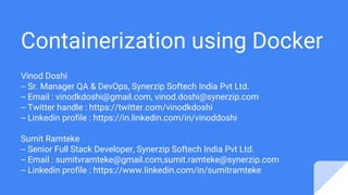 Containerization using Docker
Vinod Doshi
-- Sr. Manager QA & DevOps, Synerzip Softech India Pvt Ltd.
-- Email : vinodkdoshi@gmail.com, vinod.doshi@synerzip.com
-- Twitter handle : https://twitter.com/vinodkdoshi
-- Linkedin profile : https://in.linkedin.com/in/vinoddoshi
Sumit Ramteke
-- Senior Full Stack Developer, Synerzip Softech India Pvt Ltd.
-- Email : sumitvramteke@gmail.com,sumit.ramteke@synerzip.com
-- Linkedin profile : https://www.linkedin.com/in/sumitramteke
 