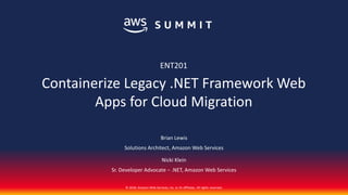© 2018, Amazon Web Services, Inc. or its affiliates. All rights reserved.
Brian Lewis
Solutions Architect, Amazon Web Services
Nicki Klein
Sr. Developer Advocate − .NET, Amazon Web Services
ENT201
Containerize Legacy .NET Framework Web
Apps for Cloud Migration
 
