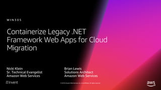 © 2018, Amazon Web Services, Inc. or its affiliates. All rights reserved.
Containerize Legacy .NET
Framework Web Apps for Cloud
Migration
Nicki Klein
Sr. Technical Evangelist
Amazon Web Services
Brian Lewis
Solutions Architect
Amazon Web Services
W I N 3 0 5
 