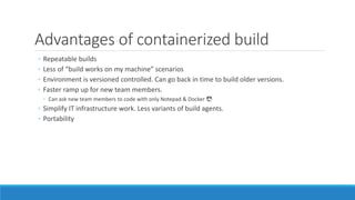 Advantages of containerized build
◦ Repeatable builds
◦ Less of “build works on my machine” scenarios
◦ Environment is versioned controlled. Can go back in time to build older versions.
◦ Faster ramp up for new team members.
◦ Can ask new team members to code with only Notepad & Docker 😎
◦ Simplify IT infrastructure work. Less variants of build agents.
◦ Portability
 