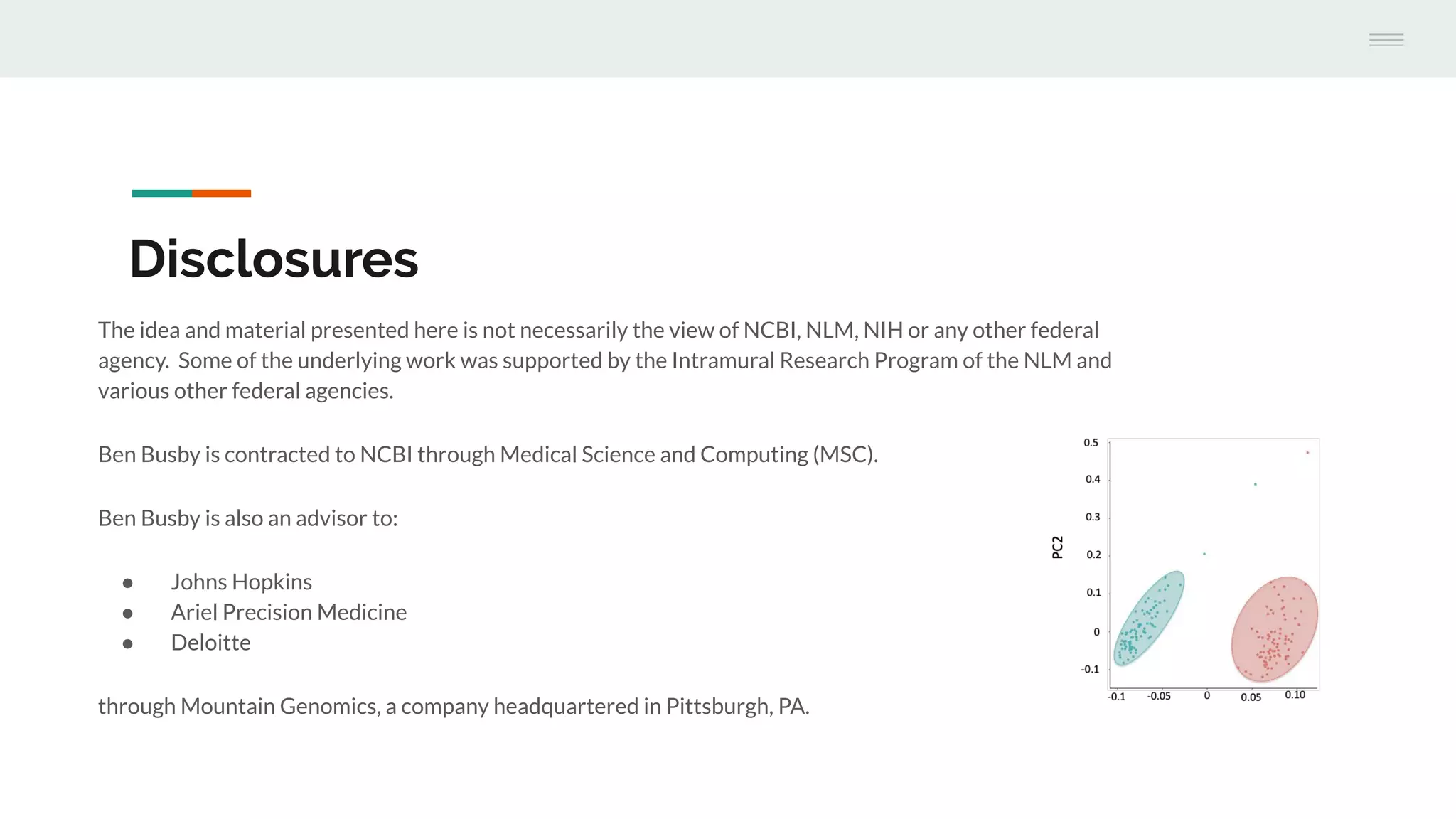 Disclosures
The idea and material presented here is not necessarily the view of NCBI, NLM, NIH or any other federal
agency. Some of the underlying work was supported by the Intramural Research Program of the NLM and
various other federal agencies.
Ben Busby is contracted to NCBI through Medical Science and Computing (MSC).
Ben Busby is also an advisor to:
● Johns Hopkins
● Ariel Precision Medicine
● Deloitte
through Mountain Genomics, a company headquartered in Pittsburgh, PA.
 