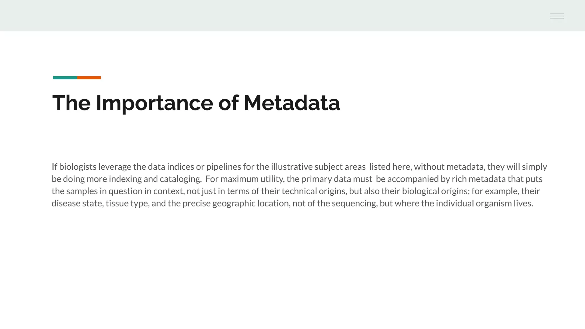 The Importance of Metadata
If biologists leverage the data indices or pipelines for the illustrative subject areas listed here, without metadata, they will simply
be doing more indexing and cataloging. For maximum utility, the primary data must be accompanied by rich metadata that puts
the samples in question in context, not just in terms of their technical origins, but also their biological origins; for example, their
disease state, tissue type, and the precise geographic location, not of the sequencing, but where the individual organism lives.
 