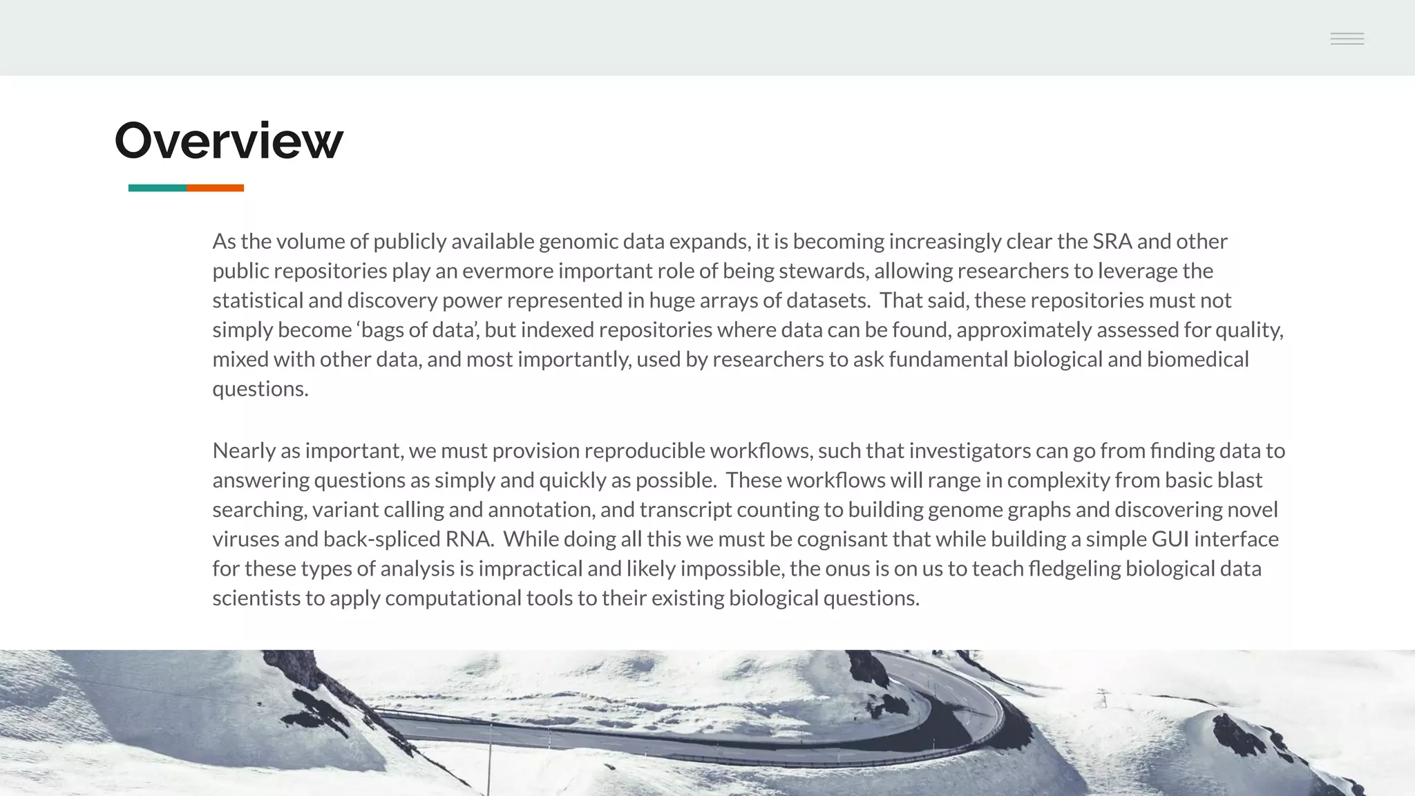 Overview
As the volume of publicly available genomic data expands, it is becoming increasingly clear the SRA and other
public repositories play an evermore important role of being stewards, allowing researchers to leverage the
statistical and discovery power represented in huge arrays of datasets. That said, these repositories must not
simply become ‘bags of data’, but indexed repositories where data can be found, approximately assessed for quality,
mixed with other data, and most importantly, used by researchers to ask fundamental biological and biomedical
questions.
Nearly as important, we must provision reproducible workﬂows, such that investigators can go from ﬁnding data to
answering questions as simply and quickly as possible. These workﬂows will range in complexity from basic blast
searching, variant calling and annotation, and transcript counting to building genome graphs and discovering novel
viruses and back-spliced RNA. While doing all this we must be cognisant that while building a simple GUI interface
for these types of analysis is impractical and likely impossible, the onus is on us to teach ﬂedgeling biological data
scientists to apply computational tools to their existing biological questions.
 