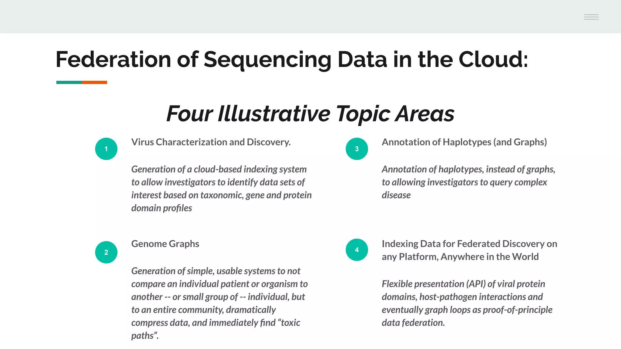 Federation of Sequencing Data in the Cloud:
Four Illustrative Topic Areas
1
Virus Characterization and Discovery.
Generation of a cloud-based indexing system
to allow investigators to identify data sets of
interest based on taxonomic, gene and protein
domain proﬁles
2
Genome Graphs
Generation of simple, usable systems to not
compare an individual patient or organism to
another -- or small group of -- individual, but
to an entire community, dramatically
compress data, and immediately ﬁnd “toxic
paths”.
3
Annotation of Haplotypes (and Graphs)
Annotation of haplotypes, instead of graphs,
to allowing investigators to query complex
disease
4
Indexing Data for Federated Discovery on
any Platform, Anywhere in the World
Flexible presentation (API) of viral protein
domains, host-pathogen interactions and
eventually graph loops as proof-of-principle
data federation.
 