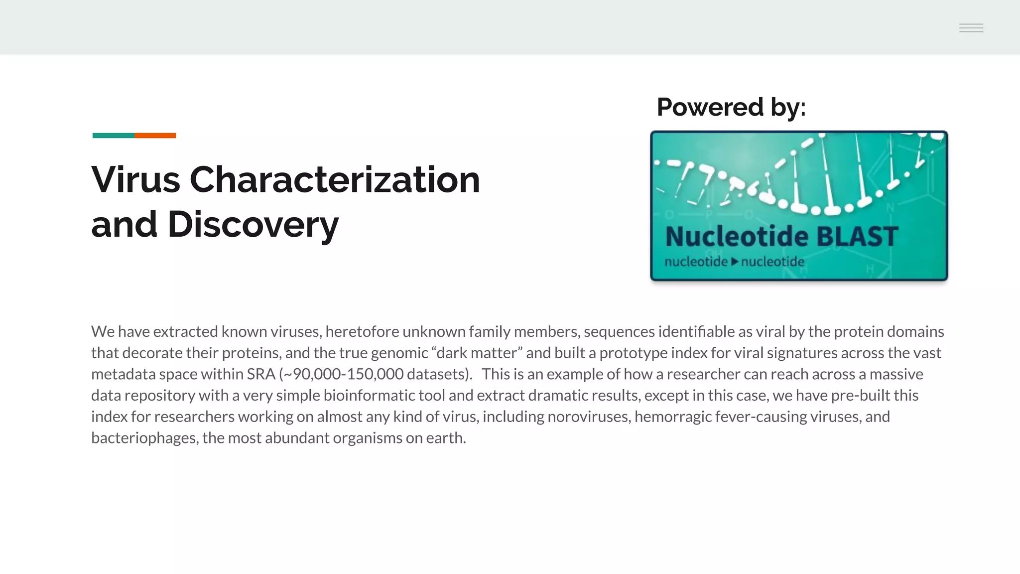 Virus Characterization
and Discovery
We have extracted known viruses, heretofore unknown family members, sequences identiﬁable as viral by the protein domains
that decorate their proteins, and the true genomic “dark matter” and built a prototype index for viral signatures across the vast
metadata space within SRA (~90,000-150,000 datasets). This is an example of how a researcher can reach across a massive
data repository with a very simple bioinformatic tool and extract dramatic results, except in this case, we have pre-built this
index for researchers working on almost any kind of virus, including noroviruses, hemorragic fever-causing viruses, and
bacteriophages, the most abundant organisms on earth.
Powered by:
 