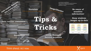 Keep windows
images up-to-date
(http://bit.ly/2kdVIHr)
Tips &
Tricks
Data volume containers
(docker create -v C:/DockerData:C:/data --name
DataContainer microsoft/windowsservercore
docker run -it -d --volumes-from DataContainer --name
Consumer1 microsoft/windowsservercore)
Be aware of
sensitive
information!
Install-ModuleImage2Docker
Import-Module Image2Docker ConvertTo-Dockerfile
-ImagePathC:win-2016-iis.vhd-ArtifactIIS -
OutputPathc:i2d2iis
Portainer
(http://portainer.io/overview.html#demo )
DockerTLS
(docker run --rm -e
IP_ADDRESSES=127.0.0.1,192.168.254.123 -v
"C:ProgramDatadocker:C:ProgramDatadocker" -v
"$env:USERPROFILE.docker:C:UsersContainerAdmi
nistrator.docker" stefanscherer/dockertls-windows)
Group Managed
Service Accounts
(https://github.com/Microsoft/Virtualizat
ion-Documentation/tree/live/windows-
server-container-tools/ServiceAccountss)
 