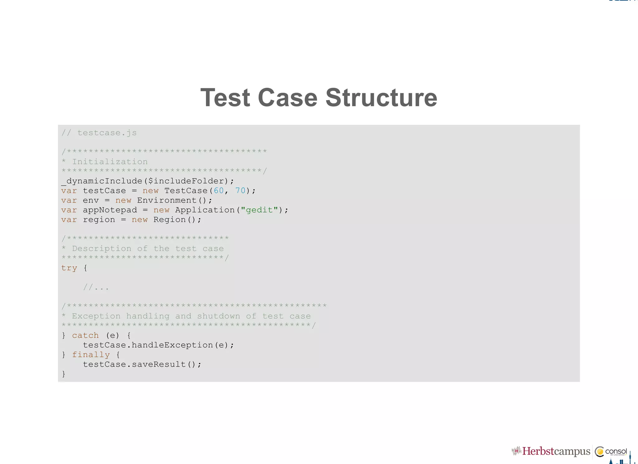 Test Case Structure
// testcase.js 
/************************************* 
* Initialization 
*************************************/ 
_dynamicInclude($includeFolder); 
var testCase = new TestCase(60, 70); 
var env = new Environment(); 
var appNotepad = new Application("gedit"); 
var region = new Region();
/****************************** 
* Description of the test case 
******************************/ 
try {
    //...
/************************************************ 
* Exception handling and shutdown of test case 
**********************************************/ 
} catch (e) {
    testCase.handleException(e); 
} finally {
    testCase.saveResult(); 
}
 
