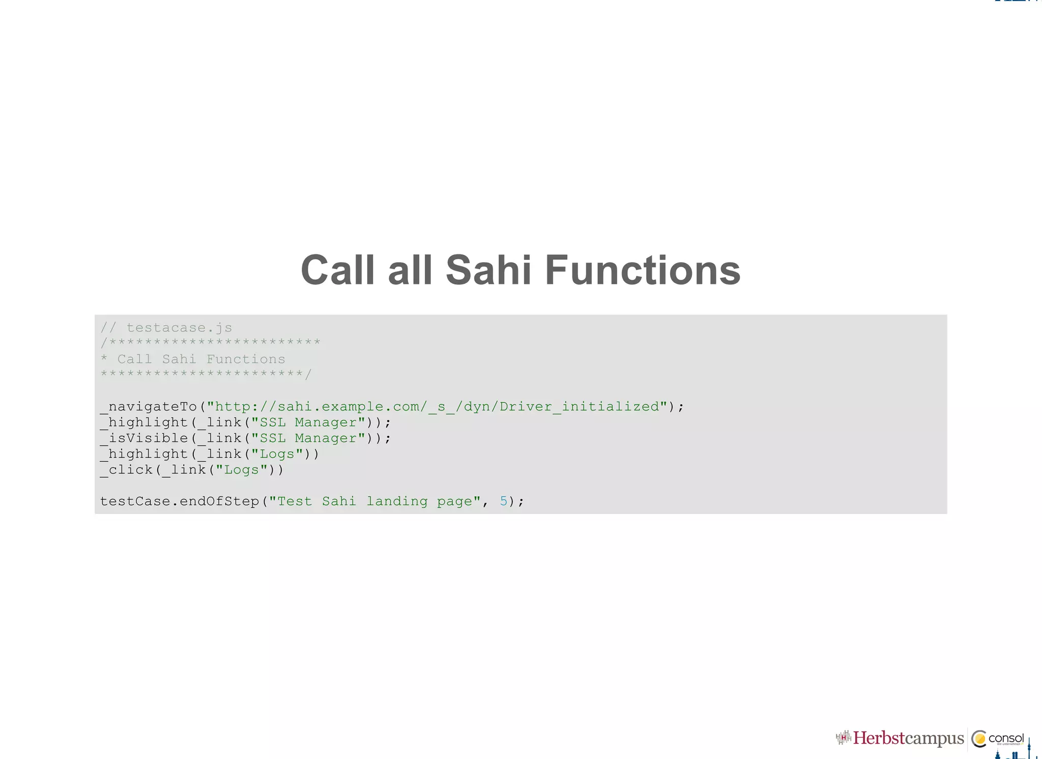 Call all Sahi Functions
// testacase.js 
/************************ 
* Call Sahi Functions 
***********************/ 
_navigateTo("http://sahi.example.com/_s_/dyn/Driver_initialized"); 
_highlight(_link("SSL Manager")); 
_isVisible(_link("SSL Manager")); 
_highlight(_link("Logs")) 
_click(_link("Logs")) 
testCase.endOfStep("Test Sahi landing page", 5);
 