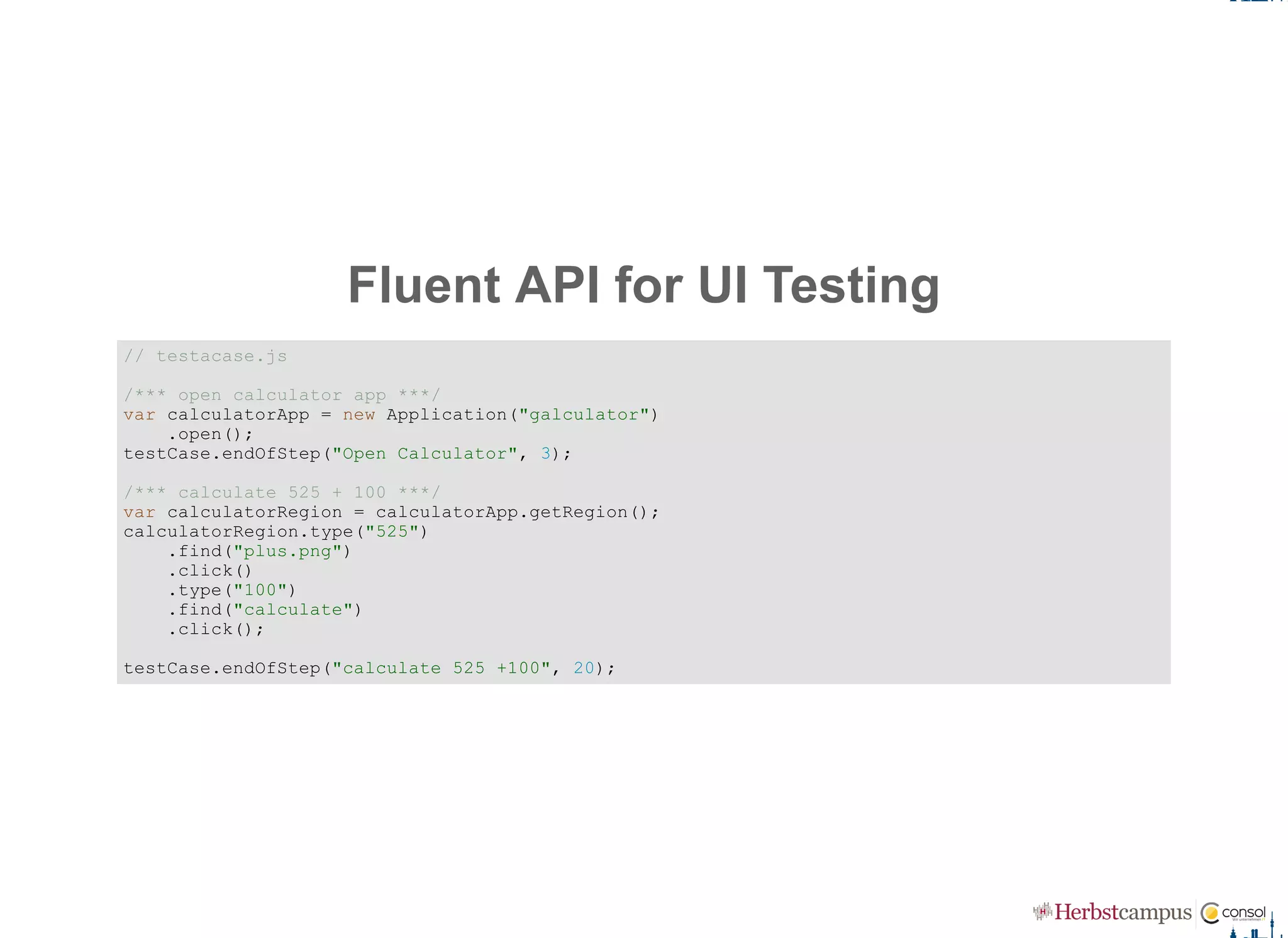 Fluent API for UI Testing
// testacase.js 
/*** open calculator app ***/ 
var calculatorApp = new Application("galculator") 
    .open(); 
testCase.endOfStep("Open Calculator", 3); 
/*** calculate 525 + 100 ***/ 
var calculatorRegion = calculatorApp.getRegion(); 
calculatorRegion.type("525") 
    .find("plus.png")
    .click() 
    .type("100")
    .find("calculate") 
    .click(); 
testCase.endOfStep("calculate 525 +100", 20);
 