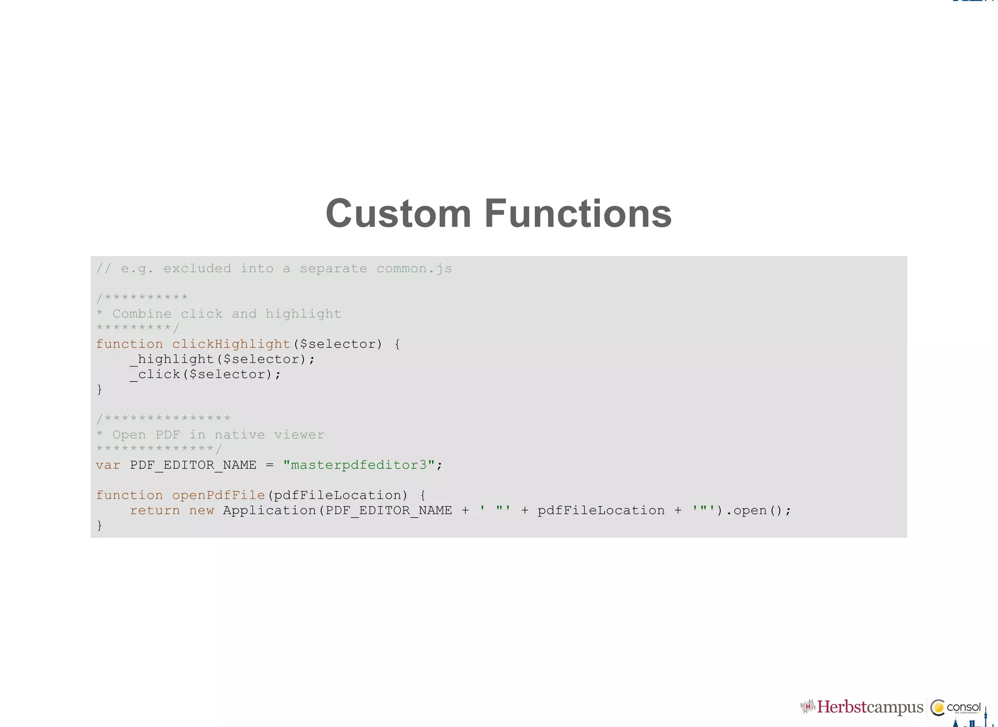 Custom Functions
// e.g. excluded into a separate common.js 
/********** 
* Combine click and highlight 
*********/
function clickHighlight($selector) { 
    _highlight($selector); 
    _click($selector); 
}
/*************** 
* Open PDF in native viewer 
**************/ 
var PDF_EDITOR_NAME = "masterpdfeditor3"; 
function openPdfFile(pdfFileLocation) { 
    return new Application(PDF_EDITOR_NAME + ' "' + pdfFileLocation + '"').open(); 
}
 