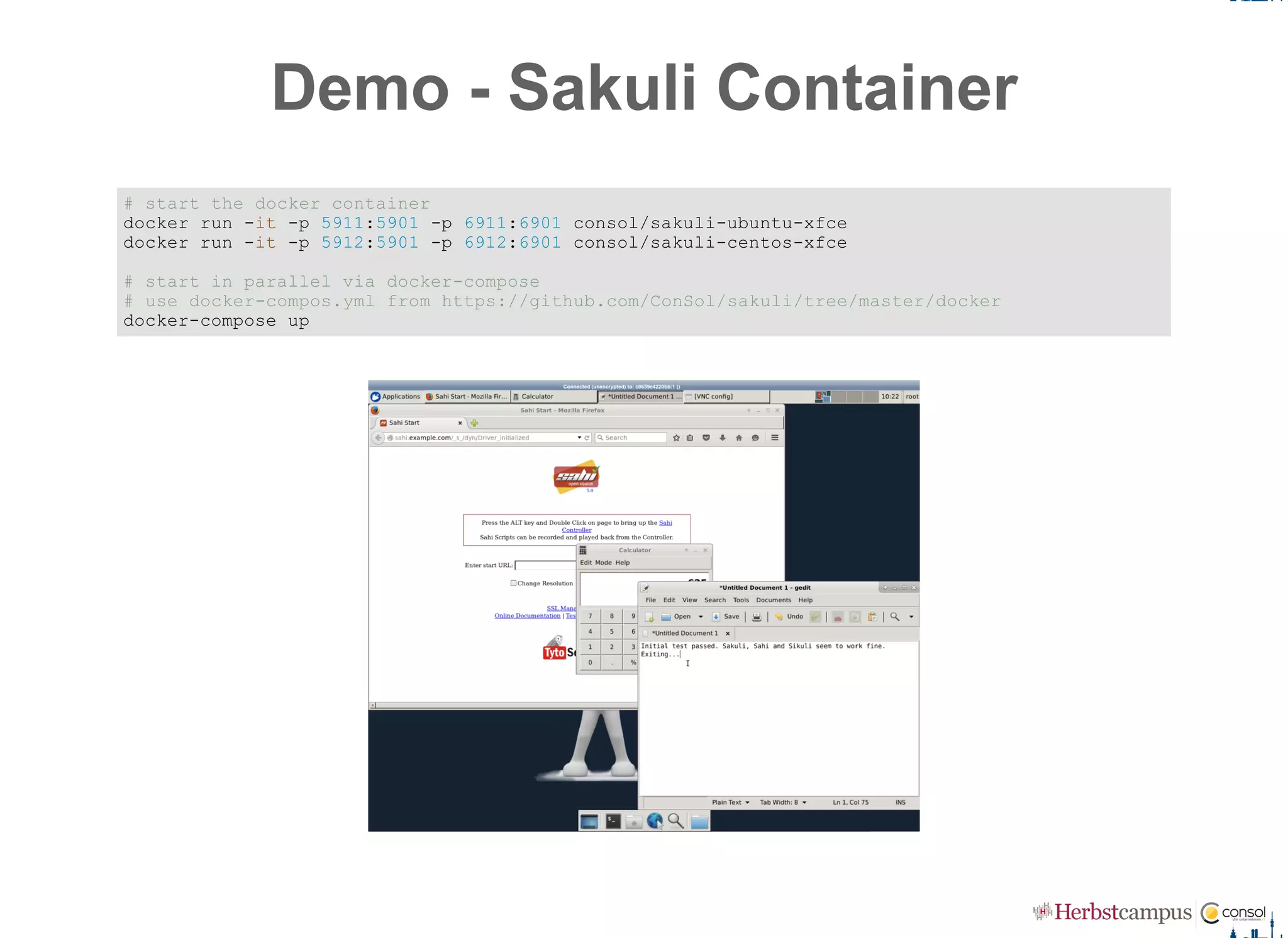 Demo ­ Sakuli Container
# start the docker container 
docker run ­it ­p 5911:5901 ­p 6911:6901 consol/sakuli­ubuntu­xfce 
docker run ­it ­p 5912:5901 ­p 6912:6901 consol/sakuli­centos­xfce 
# start in parallel via docker­compose 
# use docker­compos.yml from https://github.com/ConSol/sakuli/tree/master/docker 
docker­compose up
 