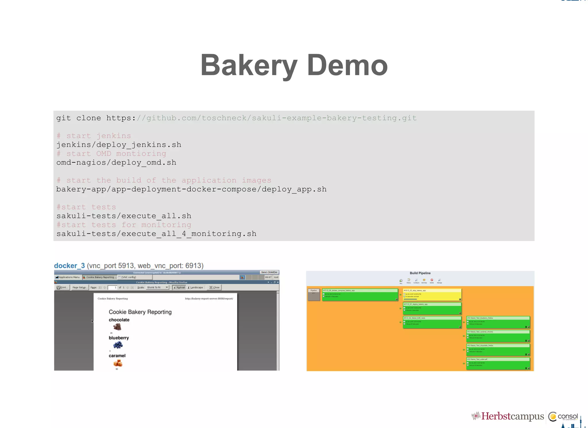 Bakery Demo
git clone https://github.com/toschneck/sakuli­example­bakery­testing.git 
# start jenkins 
jenkins/deploy_jenkins.sh 
# start OMD montioring 
omd­nagios/deploy_omd.sh 
# start the build of the application images 
bakery­app/app­deployment­docker­compose/deploy_app.sh 
#start tests 
sakuli­tests/execute_all.sh 
#start tests for monitoring 
sakuli­tests/execute_all_4_monitoring.sh
 