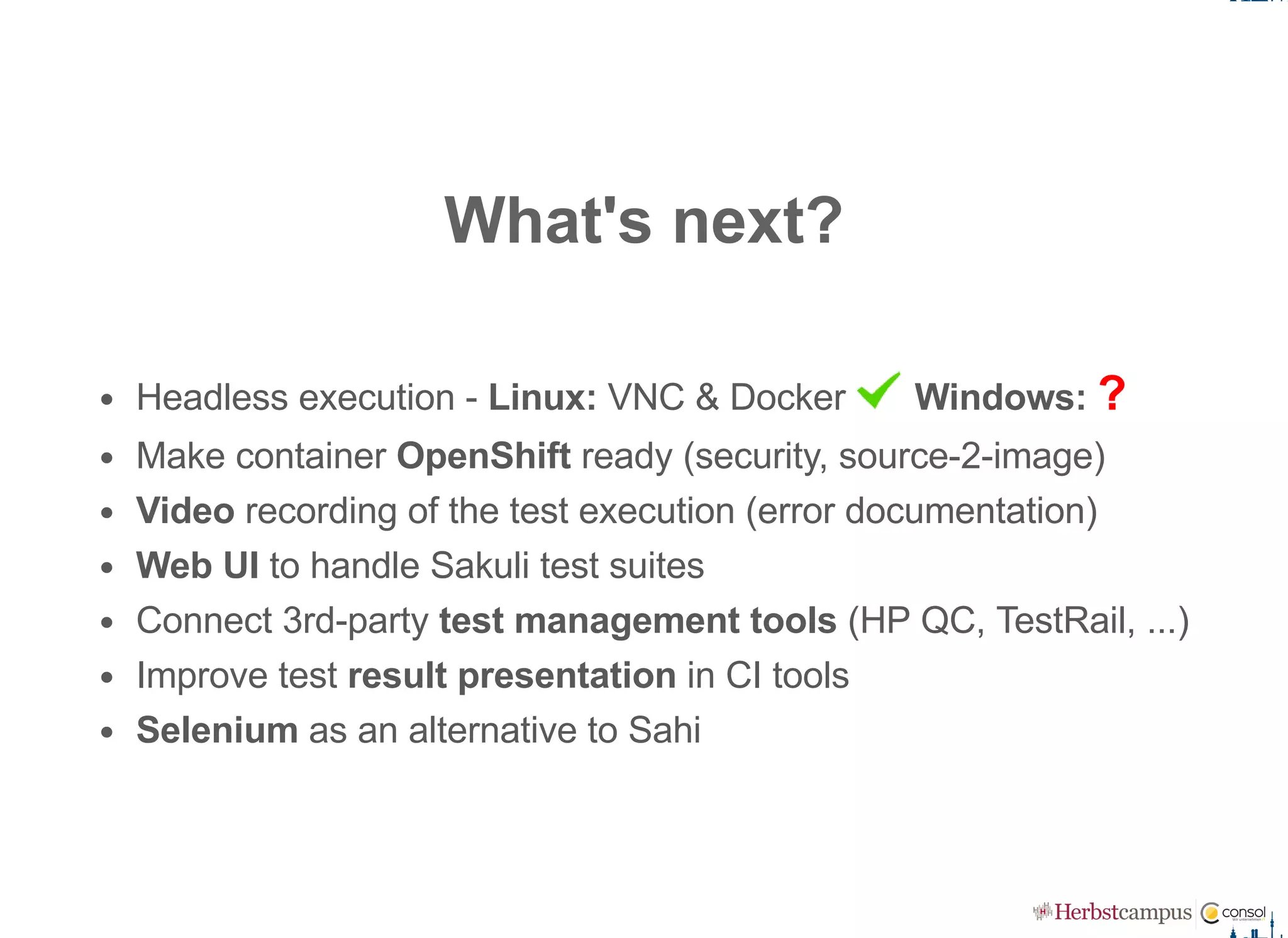 What's next?
Headless execution ­ Linux: VNC & Docker   Windows: ?
Make container OpenShift ready (security, source­2­image)
Video recording of the test execution (error documentation)
Web UI to handle Sakuli test suites
Connect 3rd­party test management tools (HP QC, TestRail, ...)
Improve test result presentation in CI tools
Selenium as an alternative to Sahi
 