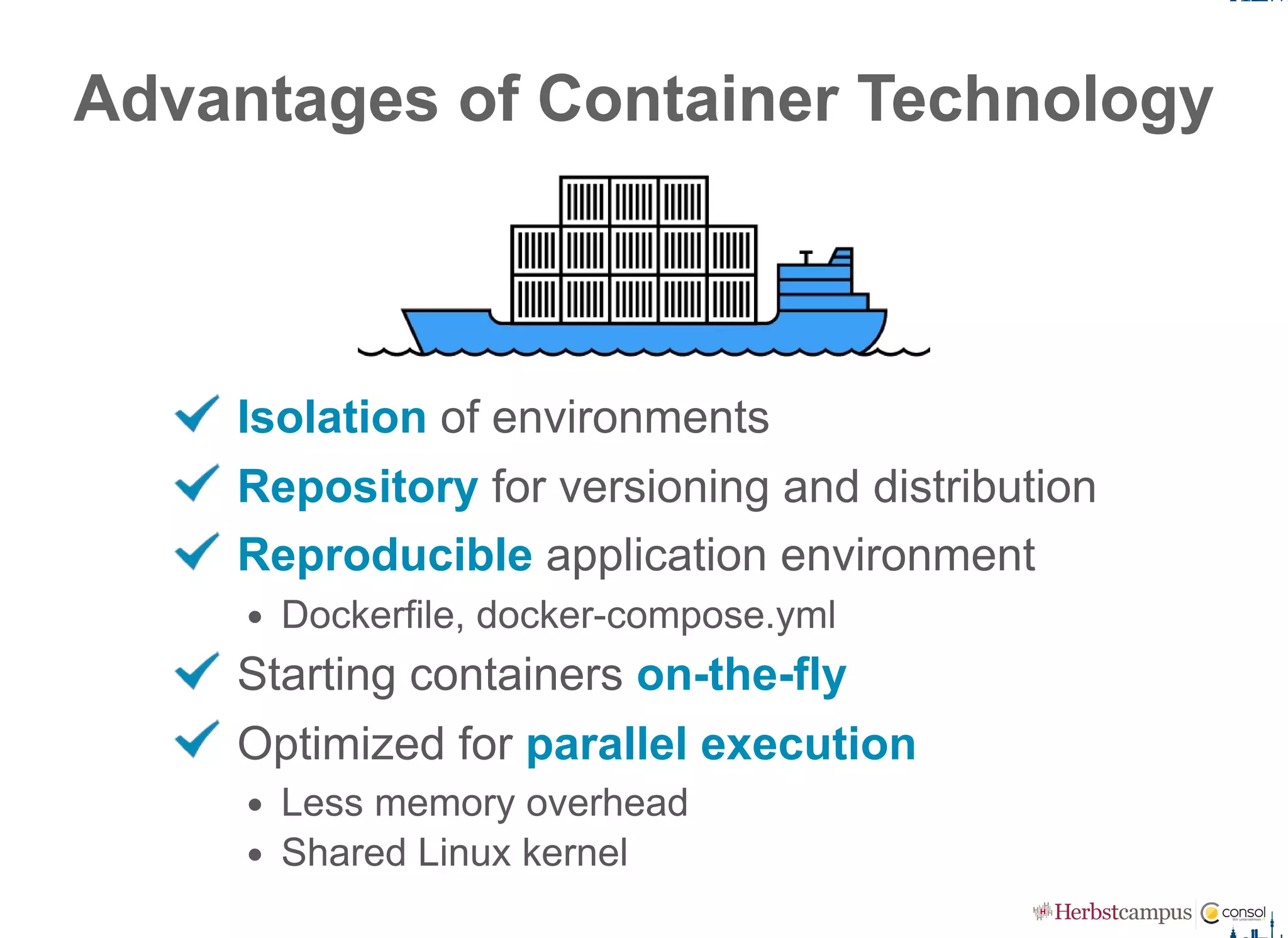 Advantages of Container Technology
Isolation of environments
Repository for versioning and distribution
Reproducible application environment
Dockerfile, docker­compose.yml
Starting containers on­the­fly
Optimized for parallel execution
Less memory overhead
Shared Linux kernel
 