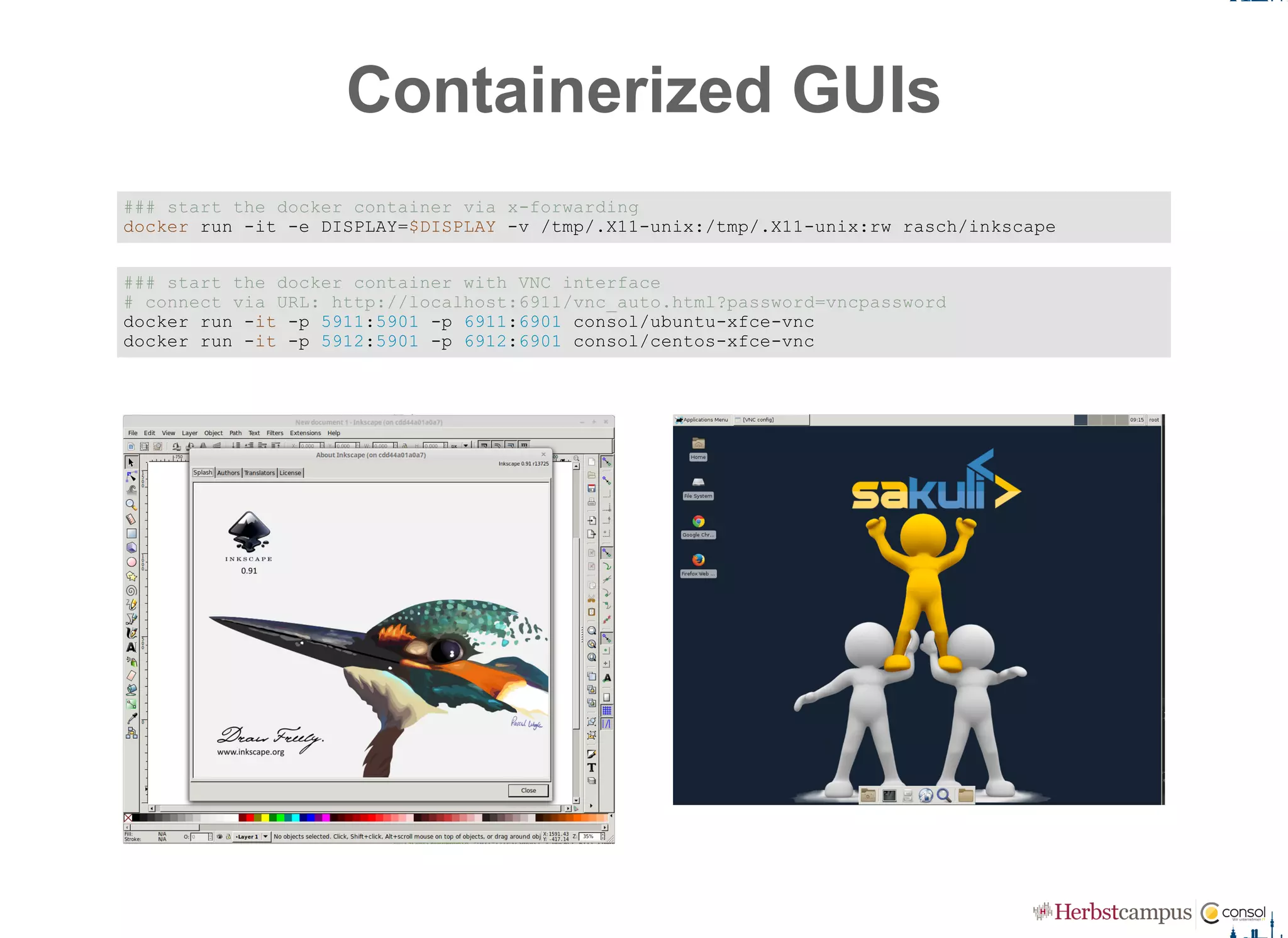 Containerized GUIs
### start the docker container via x­forwarding 
docker run ­it ­e DISPLAY=$DISPLAY ­v /tmp/.X11­unix:/tmp/.X11­unix:rw rasch/inkscape
### start the docker container with VNC interface 
# connect via URL: http://localhost:6911/vnc_auto.html?password=vncpassword 
docker run ­it ­p 5911:5901 ­p 6911:6901 consol/ubuntu­xfce­vnc 
docker run ­it ­p 5912:5901 ­p 6912:6901 consol/centos­xfce­vnc
 
 