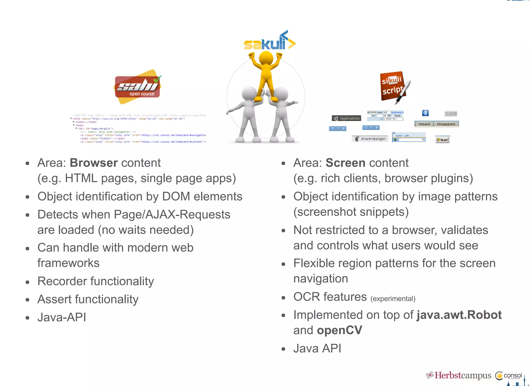 Area: Browser content  
(e.g. HTML pages, single page apps)
Object identification by DOM elements
Detects when Page/AJAX­Requests
are loaded (no waits needed)
Can handle with modern web
frameworks
Recorder functionality
Assert functionality
Java­API
Area: Screen content  
(e.g. rich clients, browser plugins)
Object identification by image patterns
(screenshot snippets)
Not restricted to a browser, validates
and controls what users would see
Flexible region patterns for the screen
navigation
OCR features (experimental)
Implemented on top of java.awt.Robot
and openCV
Java API
 