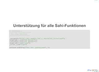 Unterstützung für alle Sahi­Funktionen
// testacase.js
/************************
* Call Sahi Functions
***********************/
_navigateTo("http://sahi.example.com/_s_/dyn/Driver_initialized");
_highlight(_link("SSL Manager"));
_isVisible(_link("SSL Manager"));
_highlight(_link("Logs"))
_click(_link("Logs"))
testCase.endOfStep("Test Sahi landing page", 5);
 