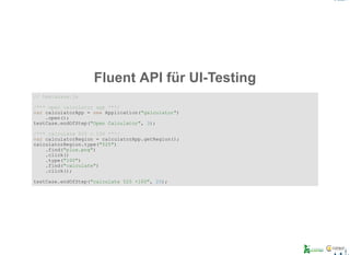 Fluent API für UI­Testing
// testacase.js
/*** open calculator app ***/
var calculatorApp = new Application("galculator")
    .open();
testCase.endOfStep("Open Calculator", 3);
/*** calculate 525 + 100 ***/
var calculatorRegion = calculatorApp.getRegion();
calculatorRegion.type("525")
    .find("plus.png")
    .click()
    .type("100")
    .find("calculate")
    .click();
testCase.endOfStep("calculate 525 +100", 20);
 