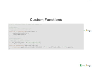 Custom Functions
// e.g. excluded into a separate common.js
/**********
* Combine click and highlight
*********/
function clickHighlight($selector) {
    _highlight($selector);
    _click($selector);
}
/***************
* Open PDF in native viewer
**************/
var PDF_EDITOR_NAME = "masterpdfeditor3";
function openPdfFile(pdfFileLocation) {
    return new Application(PDF_EDITOR_NAME + ' "' + pdfFileLocation + '"').open();
}
 