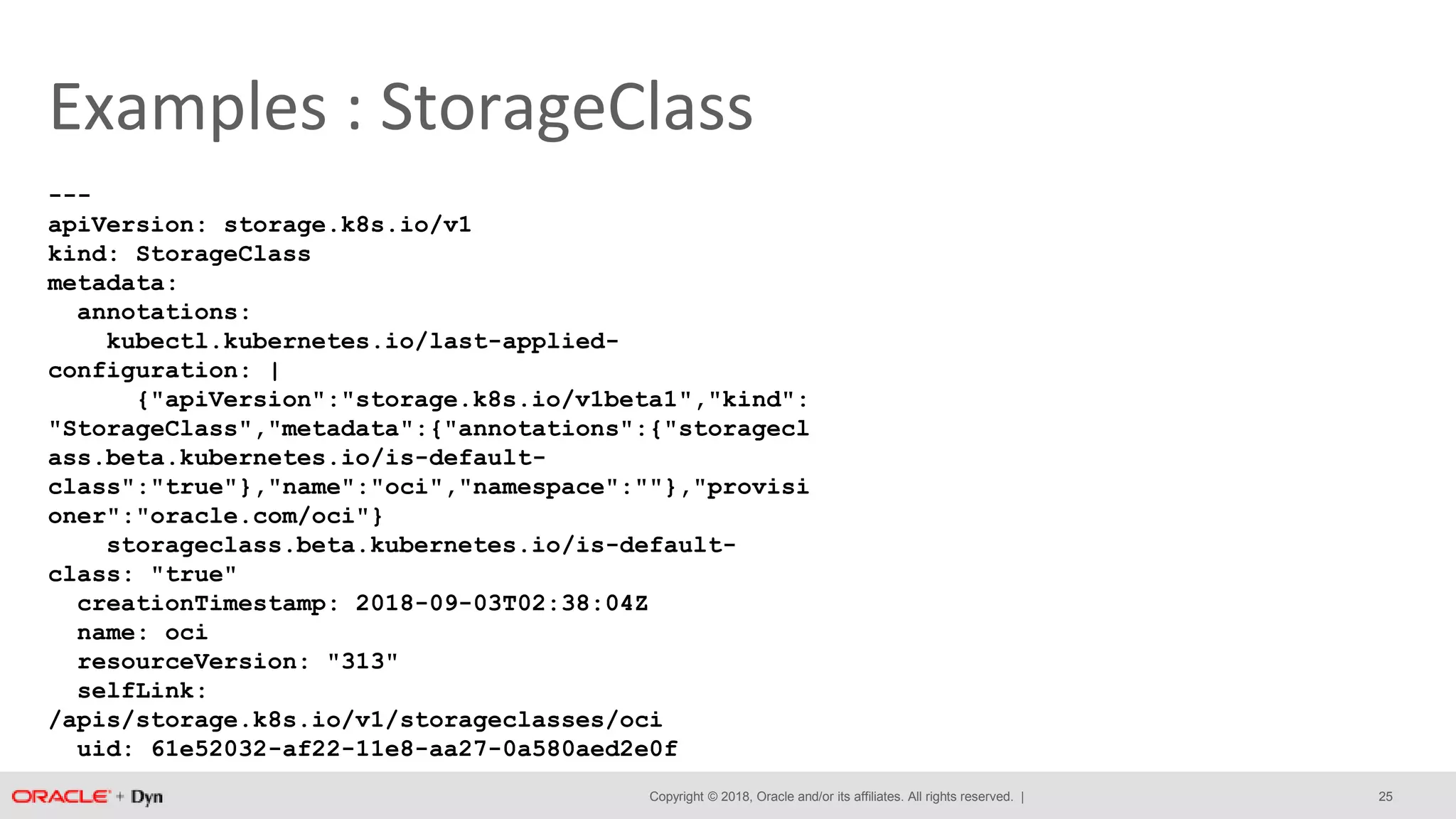 Copyright © 2018, Oracle and/or its affiliates. All rights reserved. |
Examples : StorageClass
---
apiVersion: storage.k8s.io/v1
kind: StorageClass
metadata:
annotations:
kubectl.kubernetes.io/last-applied-
configuration: |
{"apiVersion":"storage.k8s.io/v1beta1","kind":
"StorageClass","metadata":{"annotations":{"storagecl
ass.beta.kubernetes.io/is-default-
class":"true"},"name":"oci","namespace":""},"provisi
oner":"oracle.com/oci"}
storageclass.beta.kubernetes.io/is-default-
class: "true"
creationTimestamp: 2018-09-03T02:38:04Z
name: oci
resourceVersion: "313"
selfLink:
/apis/storage.k8s.io/v1/storageclasses/oci
uid: 61e52032-af22-11e8-aa27-0a580aed2e0f
25
 