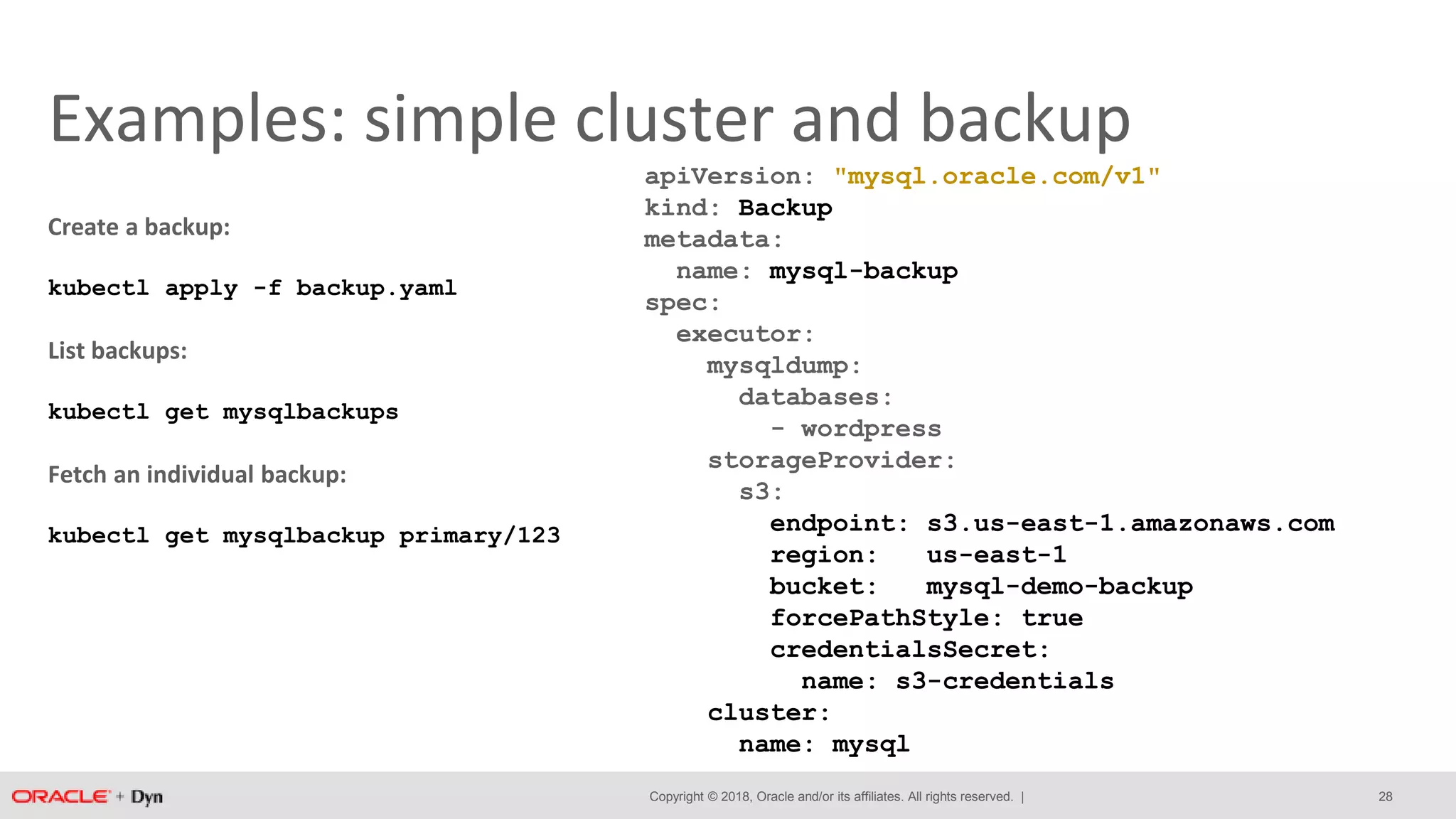 Copyright © 2018, Oracle and/or its affiliates. All rights reserved. |
Examples: simple cluster and backup
apiVersion: "mysql.oracle.com/v1"
kind: Backup
metadata:
name: mysql-backup
spec:
executor:
mysqldump:
databases:
- wordpress
storageProvider:
s3:
endpoint: s3.us-east-1.amazonaws.com
region: us-east-1
bucket: mysql-demo-backup
forcePathStyle: true
credentialsSecret:
name: s3-credentials
cluster:
name: mysql
Create a backup:
kubectl apply -f backup.yaml
List backups:
kubectl get mysqlbackups
Fetch an individual backup:
kubectl get mysqlbackup primary/123
28
 