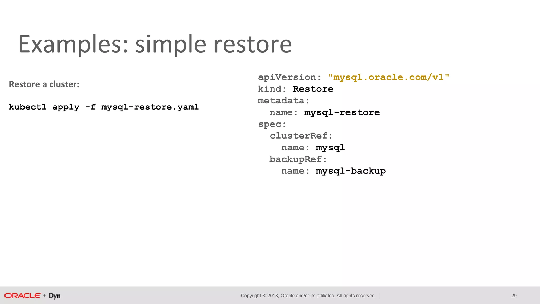 Copyright © 2018, Oracle and/or its affiliates. All rights reserved. |
Examples: simple restore
apiVersion: "mysql.oracle.com/v1"
kind: Restore
metadata:
name: mysql-restore
spec:
clusterRef:
name: mysql
backupRef:
name: mysql-backup
Restore a cluster:
kubectl apply -f mysql-restore.yaml
29
 