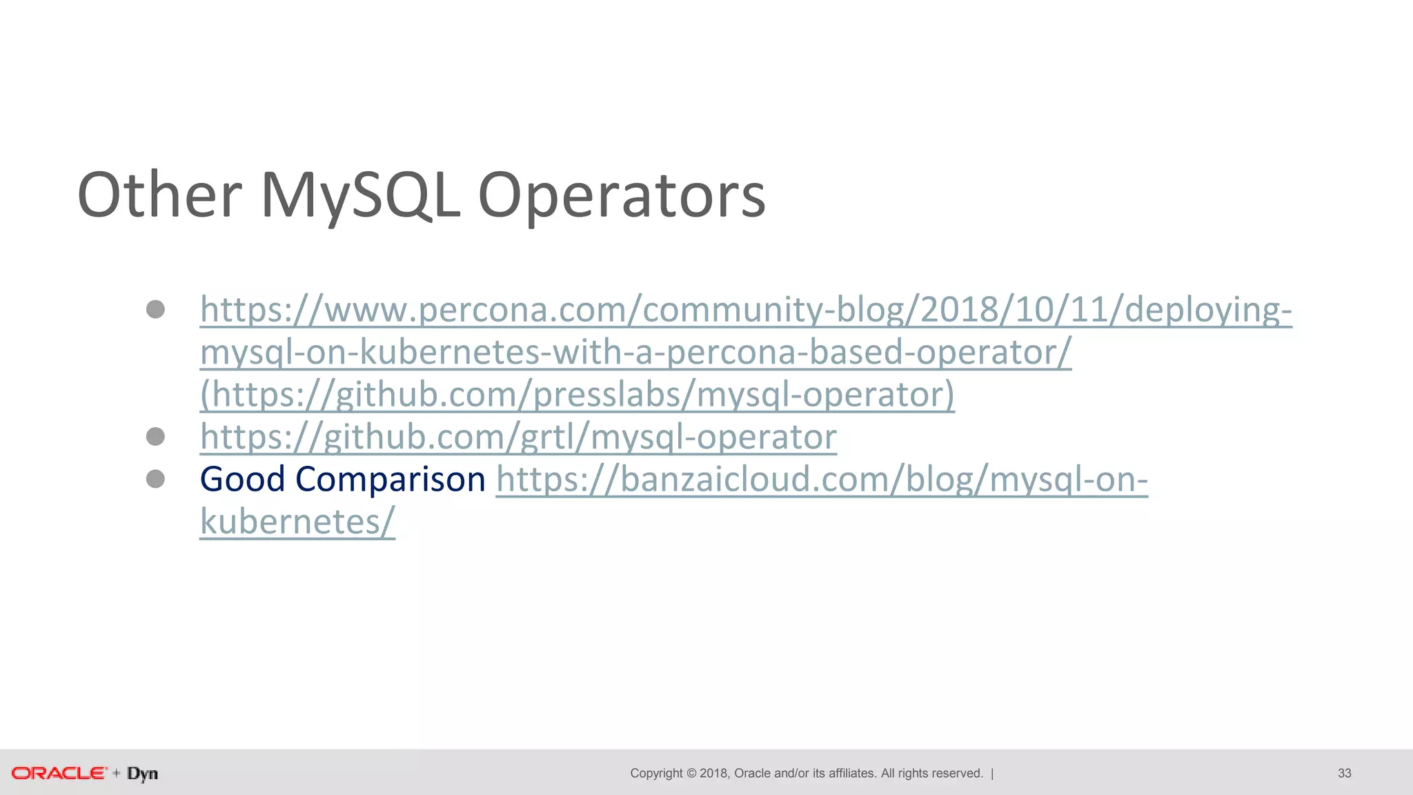 Copyright © 2018, Oracle and/or its affiliates. All rights reserved. |
Other MySQL Operators
● https://www.percona.com/community-blog/2018/10/11/deploying-
mysql-on-kubernetes-with-a-percona-based-operator/
(https://github.com/presslabs/mysql-operator)
● https://github.com/grtl/mysql-operator
● Good Comparison https://banzaicloud.com/blog/mysql-on-
kubernetes/
33
 