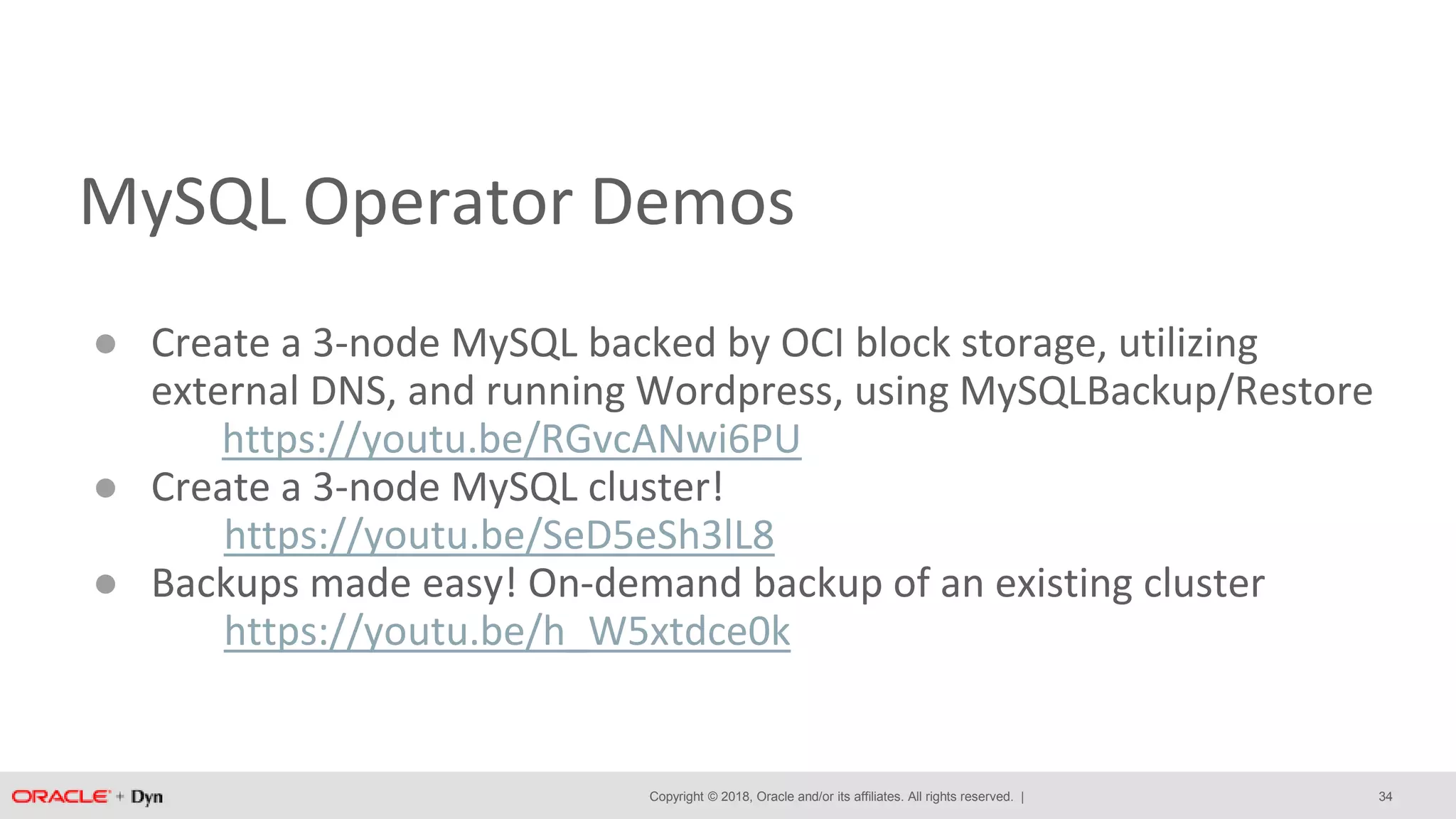 Copyright © 2018, Oracle and/or its affiliates. All rights reserved. |
MySQL Operator Demos
● Create a 3-node MySQL backed by OCI block storage, utilizing
external DNS, and running Wordpress, using MySQLBackup/Restore
https://youtu.be/RGvcANwi6PU
● Create a 3-node MySQL cluster!
https://youtu.be/SeD5eSh3lL8
● Backups made easy! On-demand backup of an existing cluster
https://youtu.be/h_W5xtdce0k
34
 