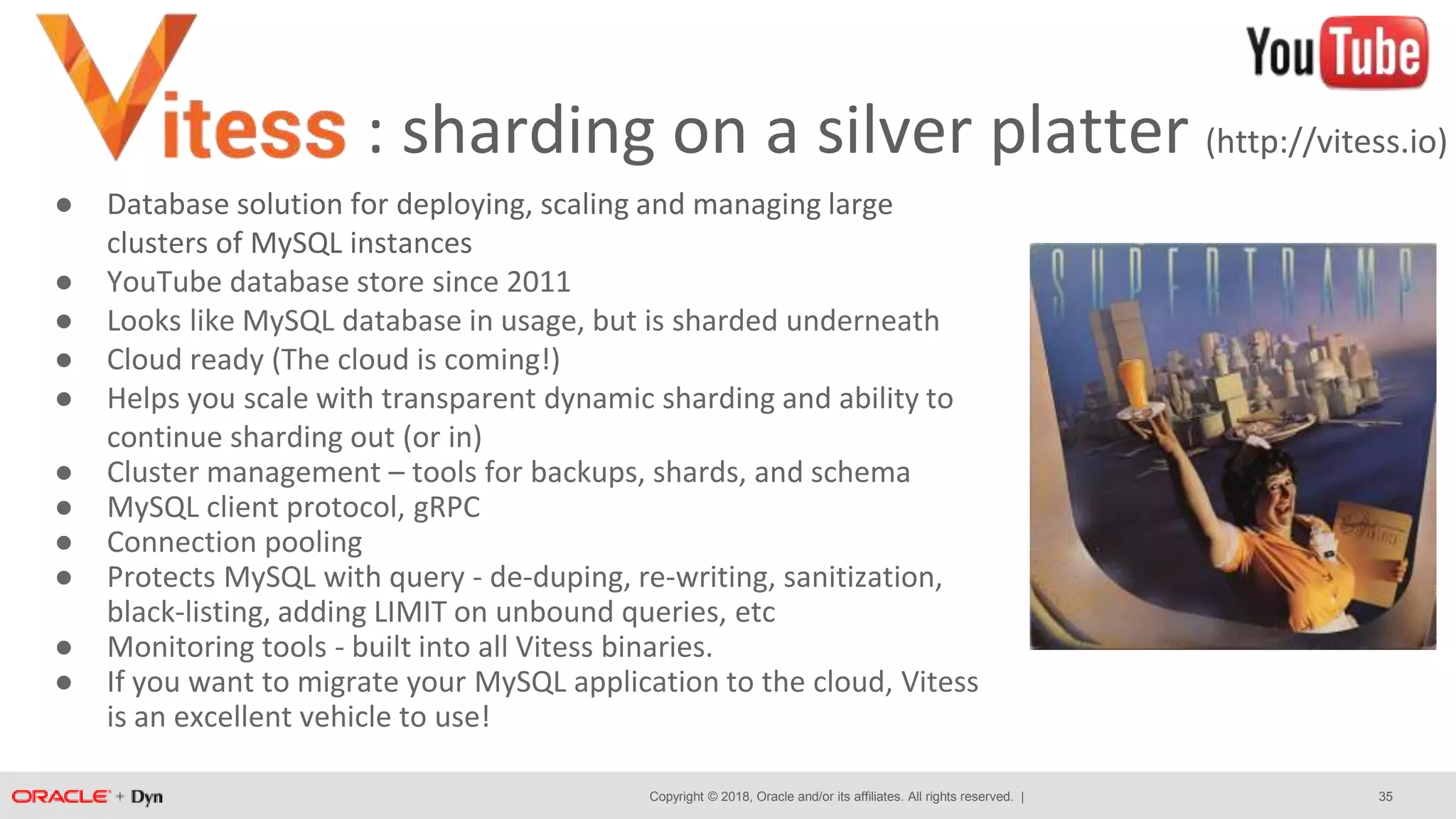 Copyright © 2018, Oracle and/or its affiliates. All rights reserved. |
: sharding on a silver platter (http://vitess.io)
35
● Database solution for deploying, scaling and managing large
clusters of MySQL instances
● YouTube database store since 2011
● Looks like MySQL database in usage, but is sharded underneath
● Cloud ready (The cloud is coming!)
● Helps you scale with transparent dynamic sharding and ability to
continue sharding out (or in)
● Cluster management – tools for backups, shards, and schema
● MySQL client protocol, gRPC
● Connection pooling
● Protects MySQL with query - de-duping, re-writing, sanitization,
black-listing, adding LIMIT on unbound queries, etc
● Monitoring tools - built into all Vitess binaries.
● If you want to migrate your MySQL application to the cloud, Vitess
is an excellent vehicle to use!
 