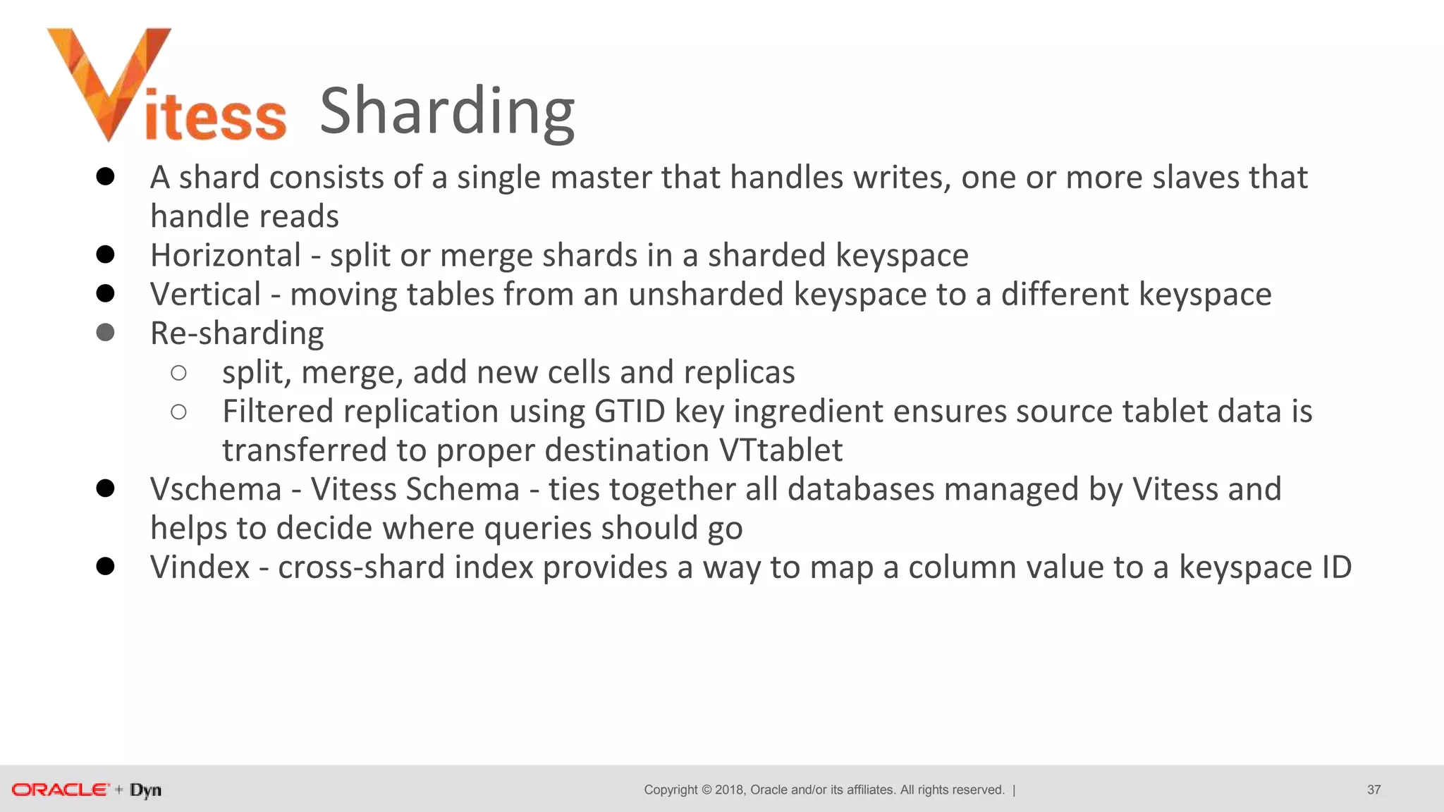 Copyright © 2018, Oracle and/or its affiliates. All rights reserved. |
Sharding
● A shard consists of a single master that handles writes, one or more slaves that
handle reads
● Horizontal - split or merge shards in a sharded keyspace
● Vertical - moving tables from an unsharded keyspace to a different keyspace
● Re-sharding
○ split, merge, add new cells and replicas
○ Filtered replication using GTID key ingredient ensures source tablet data is
transferred to proper destination VTtablet
● Vschema - Vitess Schema - ties together all databases managed by Vitess and
helps to decide where queries should go
● Vindex - cross-shard index provides a way to map a column value to a keyspace ID
37
 
