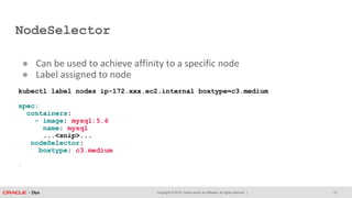 Copyright © 2018, Oracle and/or its affiliates. All rights reserved. |
NodeSelector
12
● Can be used to achieve affinity to a specific node
● Label assigned to node
kubectl label nodes ip-172.xxx.ec2.internal boxtype=c3.medium
spec:
containers:
- image: mysql:5.6
name: mysql
...<snip>...
nodeSelector:
boxtype: c3.medium
 