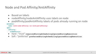 Copyright © 2018, Oracle and/or its affiliates. All rights reserved. |
Node and Pod Affinity/AntiAffinity
● Based on labels
● nodeAffinity/nodeAntiAffinity uses labels on node
● podAffinity/podAntiAffinity labels of pods already running on node
metadata:
name: with-node-affinity (or with-pod-affinity)
spec:
affinity:
nodeAffinity:
● Hard - “must” requiredDuringSchedulingIgnoredDuringExecution
● Soft - “preferred” preferredDuringSchedulingIgnoredDuringExecution
13
 