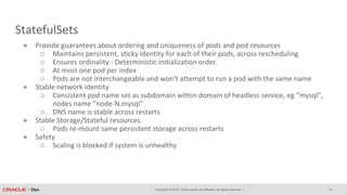 Copyright © 2018, Oracle and/or its affiliates. All rights reserved. |
StatefulSets
14
● Provide guarantees about ordering and uniqueness of pods and pod resources
○ Maintains persistent, sticky identity for each of their pods, across rescheduling
○ Ensures ordinality - Deterministic initialization order.
○ At most one pod per index
○ Pods are not interchangeable and won’t attempt to run a pod with the same name
● Stable network identity
○ Consistent pod name set as subdomain within domain of headless service, eg “mysql”,
nodes name “node-N.mysql”
○ DNS name is stable across restarts
● Stable Storage/Stateful resources.
○ Pods re-mount same persistent storage across restarts
● Safety
○ Scaling is blocked if system is unhealthy
 