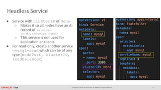 Copyright © 2018, Oracle and/or its affiliates. All rights reserved. |
Headless Service
17
● Service with clusterIP of None
○ Makes it so all nodes have an A-
record of service-
<ord>.<service name>
○ This service is not used for
application or clients
● For read-only, create another service
- mysql-read which can be of any
type (nodePort, clusterIP,
loadBalancer)
 