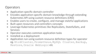Copyright © 2018, Oracle and/or its affiliates. All rights reserved. |
Operators
● Application-specific domain controller
● Encodes application-specific domain knowledge through extending
Kubernetes API using custom resource definitions (CRD)
● Enables users to create, configure, and manage stateful applications
● Built upon resources and controllers concepts
● Leverage Kubernetes primitives like ReplicaSets, StatefulSets, and
Services
● Operator executes common application tasks
● Installed as a deployment
● Application run using custom resource definition types for operator
eg. EtcdCluster, Prometheus, MySQL Cluster, Backup,
Restore, Oracle WebLogic etc
21
 