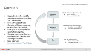 Copyright © 2018, Oracle and/or its affiliates. All rights reserved. |
Operators
22
observe
Analyze
Act
“etcdX” cluster has 2 running pods
● etcd-0, version 3.1.1
● etcd-1, version 3.2.10
How get desired config
● Recover 1 member
● Upgrade etcd-0 to 3.2.10
Differences from desired config
● Should be version 3.2.10
● Should have 3 members
https://coreos.com/blog/introducing-the-etcd-operator.html
● Create/Destroy: No need for
specifications of each member.
Just size of cluster.
● Resize: Only specify size.
Operator will deploy, destroy,
or reconfigure as needed
● Backup: built-in, only need to
specify backup policy
● Upgrade: operator will ensure
members are correct version
avoiding headaches
● Etcd operator
https://youtu.be/tPSys734iNk
 