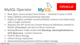 Copyright © 2018, Oracle and/or its affiliates. All rights reserved. |
MySQL Operator
● New Open source project from Oracle -- released in early in 2018
● https://github.com/oracle/mysql-operator
● Deploy a highly-available clustered MySQL instance into Kubernetes
with a single command
● Watches the API server for Custom Resource Definitions related to
MySQL (Cluster) and acts on those resources
● Backup/Restore made simple with Backup, BackupSchedule,
and Restore custom resources
● PV/PVC Block Storage
● Utilizes Group replication
● Automated backup/restore to/from object storage
23
 