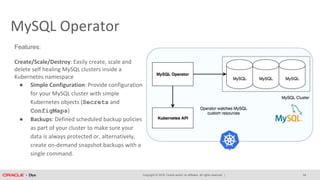 Copyright © 2018, Oracle and/or its affiliates. All rights reserved. |
MySQL Operator
Features:
Create/Scale/Destroy: Easily create, scale and
delete self healing MySQL clusters inside a
Kubernetes namespace
● Simple Configuration: Provide configuration
for your MySQL cluster with simple
Kubernetes objects (Secrets and
ConfigMaps)
● Backups: Defined scheduled backup policies
as part of your cluster to make sure your
data is always protected or, alternatively,
create on-demand snapshot backups with a
single command.
24
 