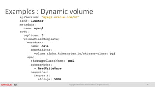 Copyright © 2018, Oracle and/or its affiliates. All rights reserved. |
Examples : Dynamic volume
apiVersion: "mysql.oracle.com/v1"
kind: Cluster
metadata:
name: mysql
spec:
replicas: 3
volumeClaimTemplate:
metadata:
name: data
annotations:
volume.alpha.kubernetes.io/storage-class: oci
spec:
storageClassName: oci
accessModes:
- ReadWriteOnce
resources:
requests:
storage: 50Gi
26
 