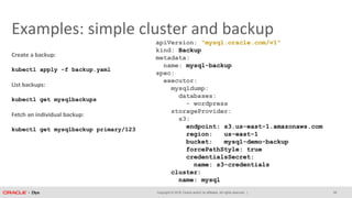 Copyright © 2018, Oracle and/or its affiliates. All rights reserved. |
Examples: simple cluster and backup
apiVersion: "mysql.oracle.com/v1"
kind: Backup
metadata:
name: mysql-backup
spec:
executor:
mysqldump:
databases:
- wordpress
storageProvider:
s3:
endpoint: s3.us-east-1.amazonaws.com
region: us-east-1
bucket: mysql-demo-backup
forcePathStyle: true
credentialsSecret:
name: s3-credentials
cluster:
name: mysql
Create a backup:
kubectl apply -f backup.yaml
List backups:
kubectl get mysqlbackups
Fetch an individual backup:
kubectl get mysqlbackup primary/123
28
 