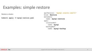Copyright © 2018, Oracle and/or its affiliates. All rights reserved. |
Examples: simple restore
apiVersion: "mysql.oracle.com/v1"
kind: Restore
metadata:
name: mysql-restore
spec:
clusterRef:
name: mysql
backupRef:
name: mysql-backup
Restore a cluster:
kubectl apply -f mysql-restore.yaml
29
 