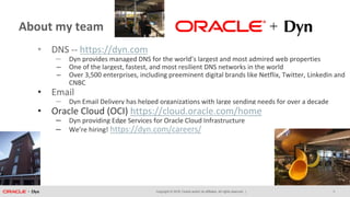 Copyright © 2018, Oracle and/or its affiliates. All rights reserved. |
About my team
• DNS -- https://dyn.com
– Dyn provides managed DNS for the world’s largest and most admired web properties
– One of the largest, fastest, and most resilient DNS networks in the world
– Over 3,500 enterprises, including preeminent digital brands like Netflix, Twitter, Linkedin and
CNBC
• Email
– Dyn Email Delivery has helped organizations with large sending needs for over a decade
• Oracle Cloud (OCI) https://cloud.oracle.com/home
– Dyn providing Edge Services for Oracle Cloud Infrastructure
– We’re hiring! https://dyn.com/careers/
3
 