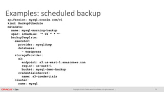 Copyright © 2018, Oracle and/or its affiliates. All rights reserved. |
Examples: scheduled backup
apiVersion: mysql.oracle.com/v1
kind: BackupSchedule
metadata:
name: mysql-morning-backup
spec: schedule: '* 01 * * *'
backupTemplate:
executor:
provider: mysqldump
databases:
- wordpress
storageProvider:
s3:
endpoint: s3.us-east-1.amazonaws.com
region: us-east-1
bucket: mysql-demo-backup
credentialsSecret:
name: s3-credentials
cluster:
name: mysql
30
 