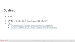 Copyright © 2018, Oracle and/or its affiliates. All rights reserved. |
Scaling
● Pods
● Write to single pod
● Disk
● ExpandPersistentVolumes, PersistentVolumeClaimResize
● Requires StorageClass to specify allowVolumeExpansion: true
32
https://youtu.be/RGvcANwi6PU
 