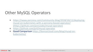 Copyright © 2018, Oracle and/or its affiliates. All rights reserved. |
Other MySQL Operators
● https://www.percona.com/community-blog/2018/10/11/deploying-
mysql-on-kubernetes-with-a-percona-based-operator/
(https://github.com/presslabs/mysql-operator)
● https://github.com/grtl/mysql-operator
● Good Comparison https://banzaicloud.com/blog/mysql-on-
kubernetes/
33
 
