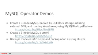 Copyright © 2018, Oracle and/or its affiliates. All rights reserved. |
MySQL Operator Demos
● Create a 3-node MySQL backed by OCI block storage, utilizing
external DNS, and running Wordpress, using MySQLBackup/Restore
https://youtu.be/RGvcANwi6PU
● Create a 3-node MySQL cluster!
https://youtu.be/SeD5eSh3lL8
● Backups made easy! On-demand backup of an existing cluster
https://youtu.be/h_W5xtdce0k
34
 