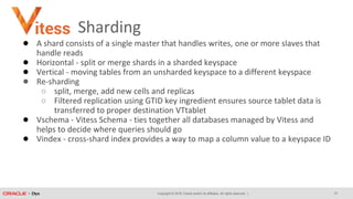 Copyright © 2018, Oracle and/or its affiliates. All rights reserved. |
Sharding
● A shard consists of a single master that handles writes, one or more slaves that
handle reads
● Horizontal - split or merge shards in a sharded keyspace
● Vertical - moving tables from an unsharded keyspace to a different keyspace
● Re-sharding
○ split, merge, add new cells and replicas
○ Filtered replication using GTID key ingredient ensures source tablet data is
transferred to proper destination VTtablet
● Vschema - Vitess Schema - ties together all databases managed by Vitess and
helps to decide where queries should go
● Vindex - cross-shard index provides a way to map a column value to a keyspace ID
37
 