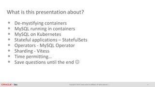 Copyright © 2018, Oracle and/or its affiliates. All rights reserved. |
What is this presentation about?
• De-mystifying containers
• MySQL running in containers
• MySQL on Kubernetes
• Stateful applications – StatefulSets
• Operators - MySQL Operator
• Sharding - Vitess
• Time permitting…
• Save questions until the end 
4
 